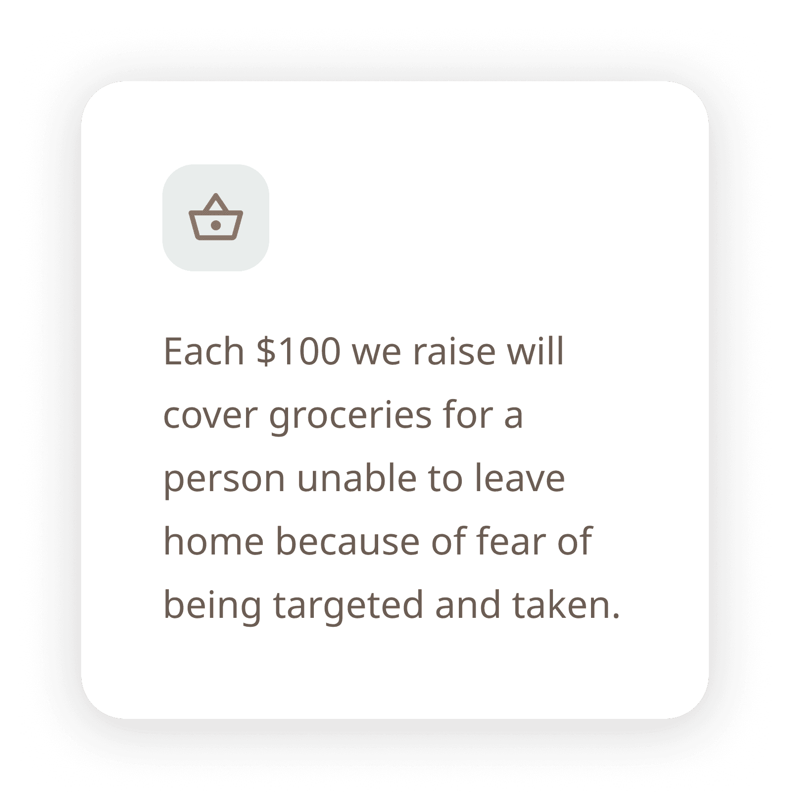 Each $100 we raise will cover groceries for a person unable to leave home because of fear of being targeted and taken.